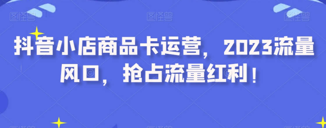 抖音小店商品卡运营，2023流量风口，抢占流量红利！