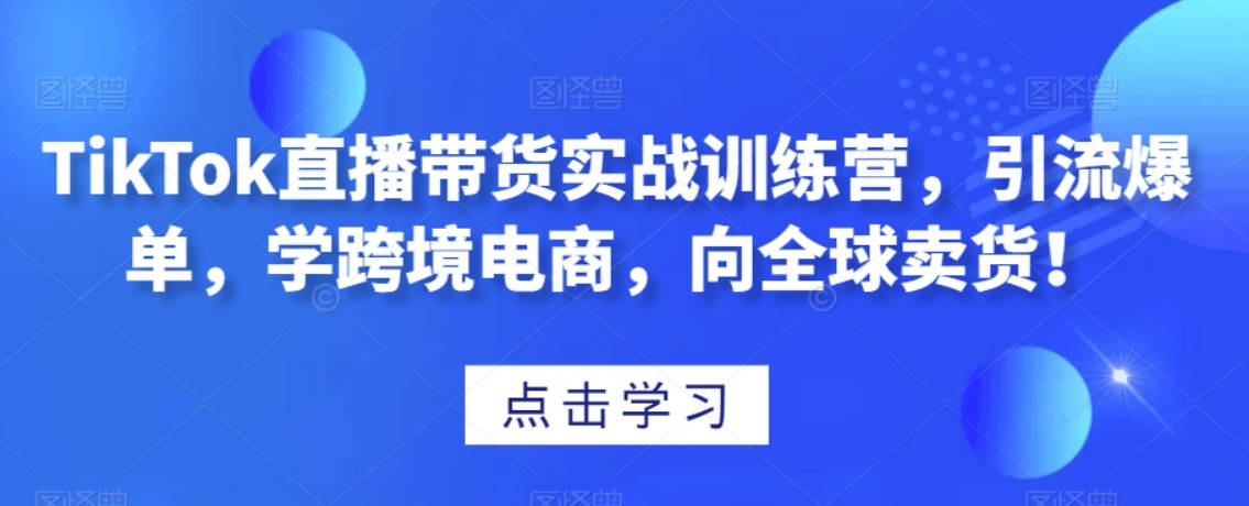 TikTok直播带货实战训练营，引流爆单，学跨境电商，向全球卖货！