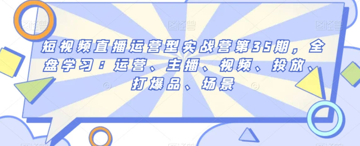 短视频直播运营型实战营第35期，全盘学习：运营、主播、视频、投放、打爆品、场景