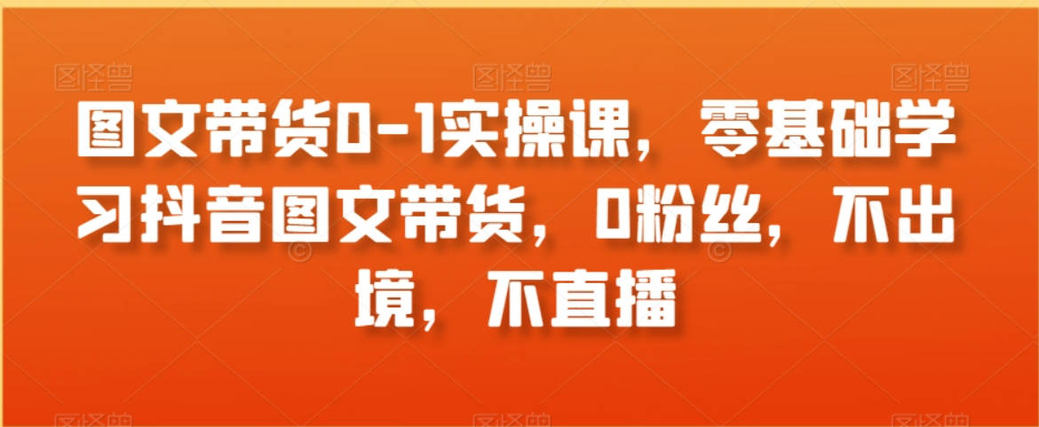 图文带货0-1实操课，零基础学习抖音图文带货，0粉丝，不出境，不直播