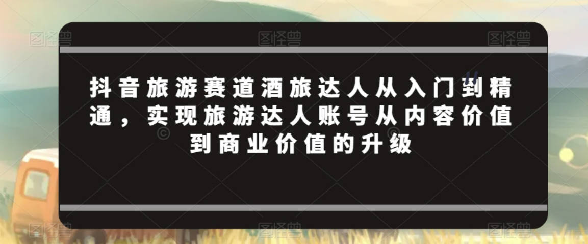 抖音旅游赛道酒旅达人从入门到精通，实现旅游达人账号从内容价值到商业价值的升级