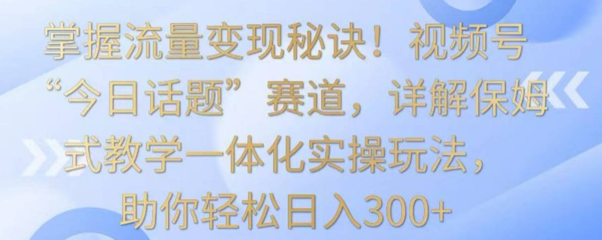 掌握流量变现秘诀！视频号“今日话题”赛道，详解保姆式教学一体化实操玩法，助你轻松日入300+【揭秘】