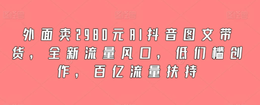 外面卖2980元AI抖音图文带货，全新流量风口，低门槛创作，百亿流量扶持