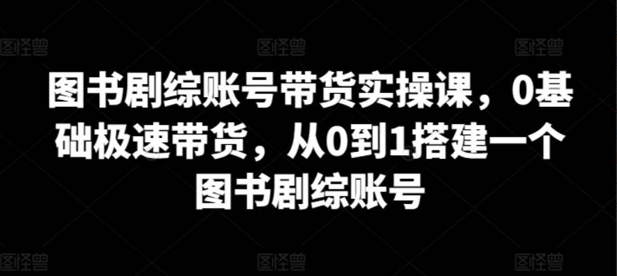 图书剧综账号带货实操课，0基础极速带货，从0到1搭建一个图书剧综账号