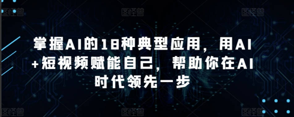 掌握AI的18种典型应用，用AI+短视频赋能自己，帮助你在AI时代领先一步