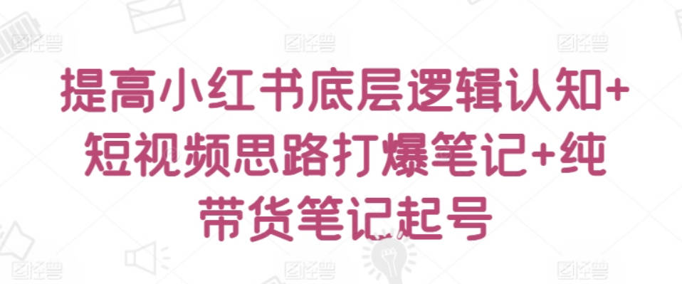 提高小红书底层逻辑认知+短视频思路打爆笔记+纯带货笔记起号