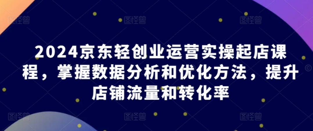 2024京东轻创业运营实操起店课程，掌握数据分析和优化方法，提升店铺流量和转化率