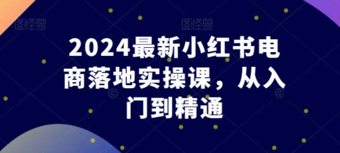 东哥电商2024最新小红书电商落地实操课，从入门到精通