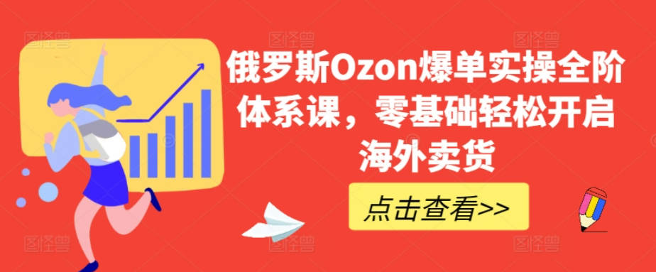 俄罗斯Ozon爆单实操全阶体系课，零基础轻松开启海外卖货