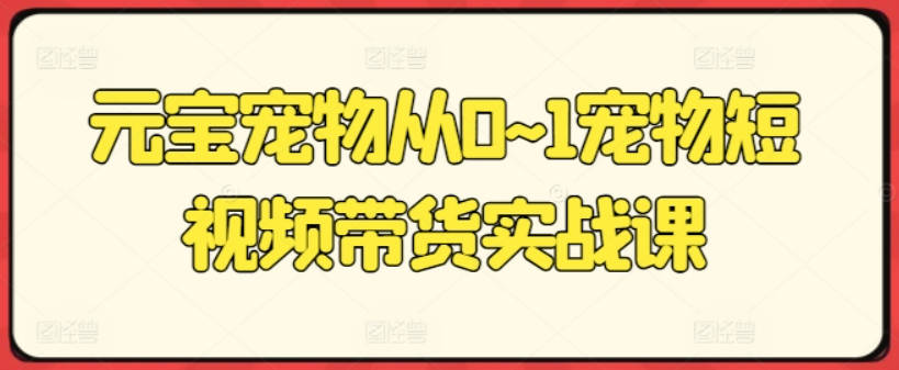 元宝宠物从0~1宠物短视频带货实战课