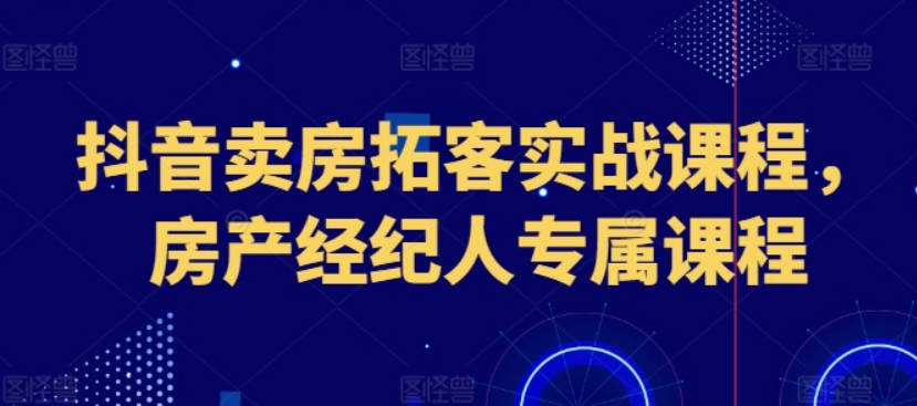 抖音卖房拓客实战课程，房产经纪人专属课程