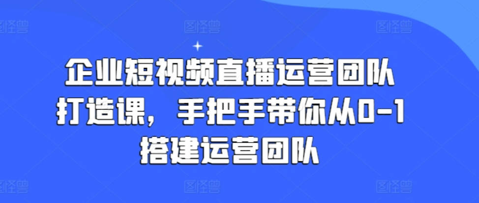 企业短视频直播运营团队打造课，手把手带你从0-1搭建运营团队