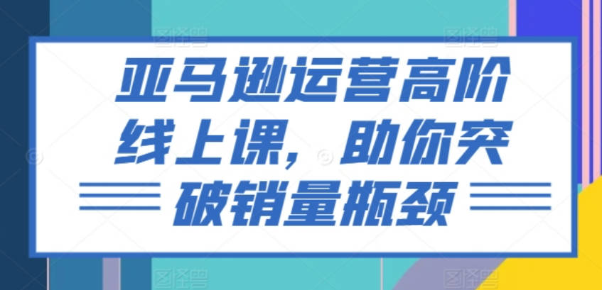 亚马逊运营高阶线上课，助你突破销量瓶颈