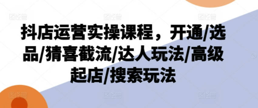 抖店运营实操课程，开通/选品/猜喜截流/达人玩法/高级起店/搜索玩法