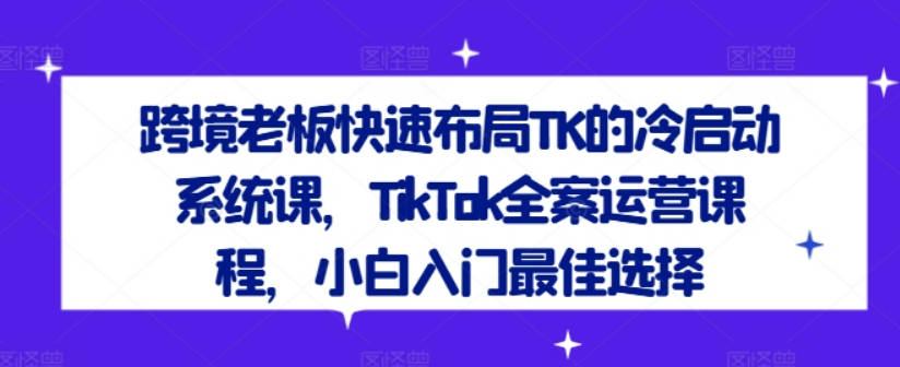 跨境老板快速布局TK的冷启动系统课，TikTok全案运营课程，小白入门最佳选择