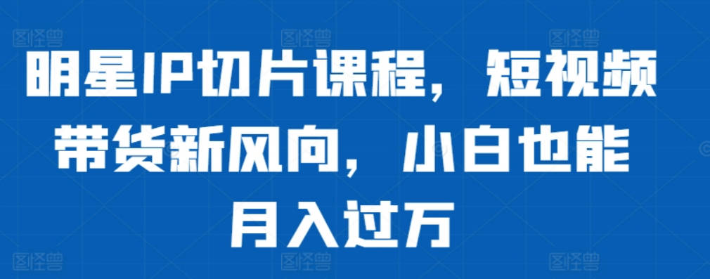 明星IP切片课程，短视频带货新风向，小白也能月入过万