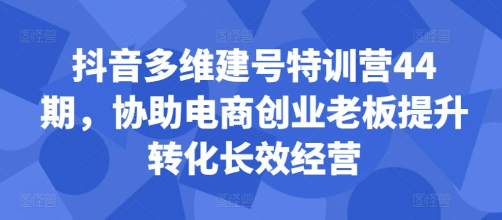 抖音多维建号特训营44期，协助电商创业老板提升转化长效经营