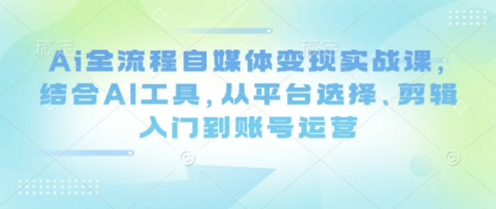 Ai全流程自媒体变现实战课，结合AI工具，从平台选择、剪辑入门到账号运营