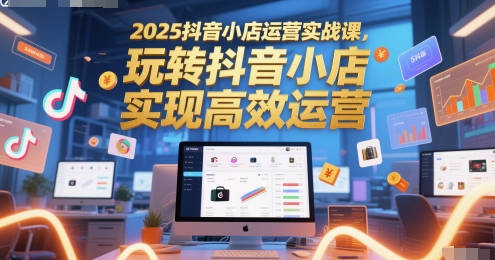 2025抖音小店运营实战课，玩转抖音小店，实现高效运营