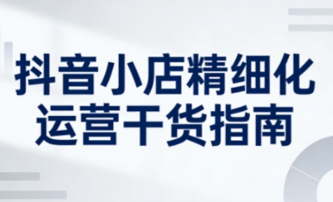 抖音小店精细化运营干货指南新版，助力商家系统提升店铺运营能力