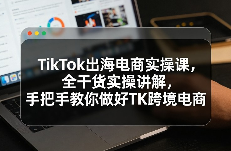 TikTok出海电商实操课，全干货实操讲解，手把手教你做好TK跨境电商