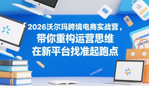 2026沃尔玛跨境电商实战营，带你重构运营思维，在新平台找准起跑点