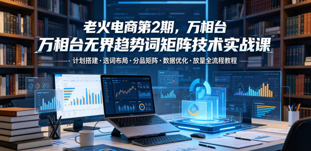 老火电商第2期，万相台无界趋势词矩阵技术实战课，计划搭建选词布局分品矩阵数据优化放量全流程教程