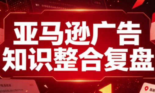 亚马逊广告知识整合复盘，适合从新手到成熟卖家的全阶段进阶