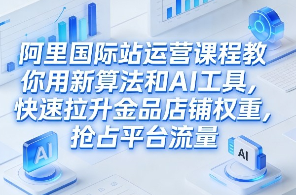 阿里国际站运营课程，教你用新算法和AI工具，快速拉升金品店铺权重，抢占平台流量（更新2026年08月）