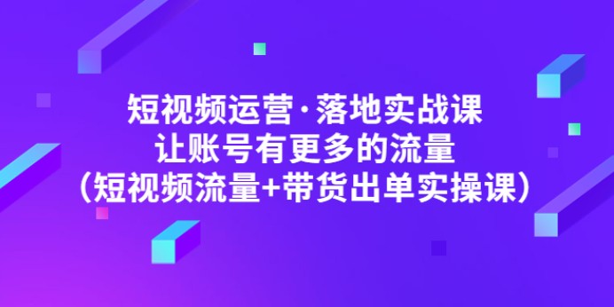 短视频运营·落地实战课 让账号有更多的流量（短视频流量+带货出单实操）