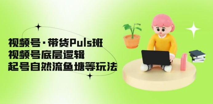 视频号·带货Puls班，视频号底层逻辑，起号自然流鱼塘等玩法