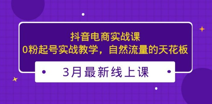 3月最新抖音电商实战课：0粉起号实战教学，自然流量的天花板