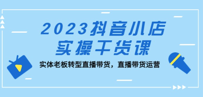 2023抖音小店实操干货课：实体老板转型直播带货，直播带货运营！